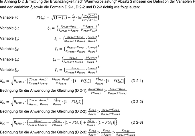 In Absatz 2 des Anhangs D 2 „Ermittlung der Bruchzähigkeit nach Warmvorbelastung“ müssen die Definition der Variablen F und der Variablen Xi sowie die Formeln D 2-1, D 2-2 und D 2-3 berichtigt werden. Im Folgenden werden zuerst die Variablen F und Xi Subskript 1 bis Xi Subskript 5 in sechs komplexen Gleichungen definiert. Dann erfolgt die Angabe der Berechnung der Bruchzähigkeit bei Wiederbelastungstemperatur, bezeichnet als K Subskript IC, für die drei unterschiedenen Fälle in den Formeln D 2-1, D 2-2 und D 2-3 in drei komplexen Gleichungen.