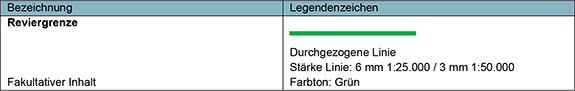 Die Tabelle zeigt eine Legende für Karten oder Diagramme mit folgenden Informationen: In der linken Spalte: Überschrift: „Bezeichnung“. Darunter der Begriff „Reviergrenze“. Darunter befindet sich der Hinweis, dass es sich hierbei um einen „Fakultativen Inhalt“ handelt. In der rechten Spalte: Überschrift: „Legendenzeichen“; Ein grünes Symbol, das eine durchgezogene Linie darstellt. Unterhalb des Symbols stehen Details zur Linie: „Durchgezogene Linie“; „Stärke Linie: 6 mm 1:25.000 / 3 mm 1:50.000“ gibt die Linienstärke an, abhängig vom Maßstab; „Farbton: Grün“ beschreibt die Farbe der Linie.